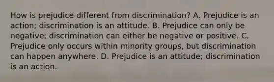 How is prejudice different from discrimination? A. Prejudice is an action; discrimination is an attitude. B. Prejudice can only be negative; discrimination can either be negative or positive. C. Prejudice only occurs within minority groups, but discrimination can happen anywhere. D. Prejudice is an attitude; discrimination is an action.