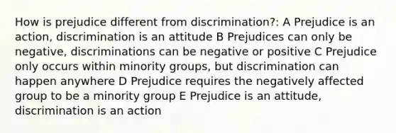 How is prejudice different from discrimination?: A Prejudice is an action, discrimination is an attitude B Prejudices can only be negative, discriminations can be negative or positive C Prejudice only occurs within minority groups, but discrimination can happen anywhere D Prejudice requires the negatively affected group to be a minority group E Prejudice is an attitude, discrimination is an action