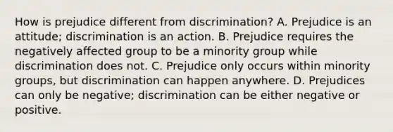 How is prejudice different from discrimination? A. Prejudice is an attitude; discrimination is an action. B. Prejudice requires the negatively affected group to be a minority group while discrimination does not. C. Prejudice only occurs within minority groups, but discrimination can happen anywhere. D. Prejudices can only be negative; discrimination can be either negative or positive.