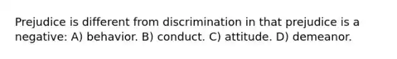 Prejudice is different from discrimination in that prejudice is a negative: A) behavior. B) conduct. C) attitude. D) demeanor.