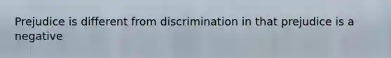 Prejudice is different from discrimination in that prejudice is a negative