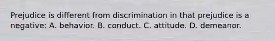 Prejudice is different from discrimination in that prejudice is a negative: A. behavior. B. conduct. C. attitude. D. demeanor.