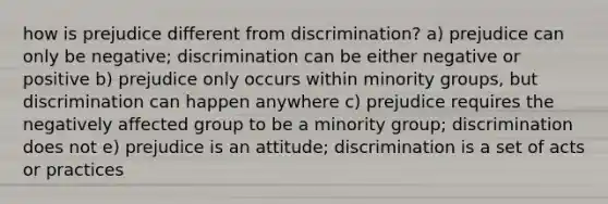 how is prejudice different from discrimination? a) prejudice can only be negative; discrimination can be either negative or positive b) prejudice only occurs within minority groups, but discrimination can happen anywhere c) prejudice requires the negatively affected group to be a minority group; discrimination does not e) prejudice is an attitude; discrimination is a set of acts or practices