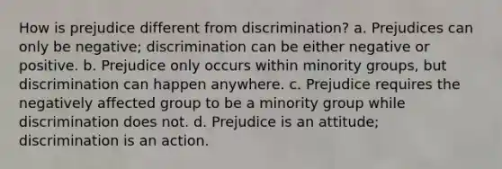 How is prejudice different from discrimination? a. Prejudices can only be negative; discrimination can be either negative or positive. b. Prejudice only occurs within minority groups, but discrimination can happen anywhere. c. Prejudice requires the negatively affected group to be a minority group while discrimination does not. d. Prejudice is an attitude; discrimination is an action.