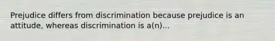 Prejudice differs from discrimination because prejudice is an attitude, whereas discrimination is a(n)...