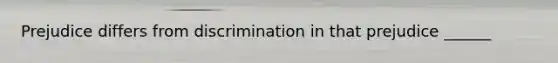 Prejudice differs from discrimination in that prejudice ______