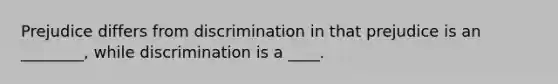 Prejudice differs from discrimination in that prejudice is an ________, while discrimination is a ____.