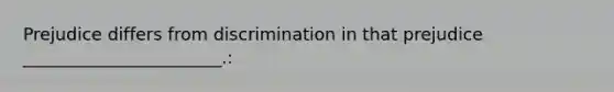 Prejudice differs from discrimination in that prejudice _______________________.: