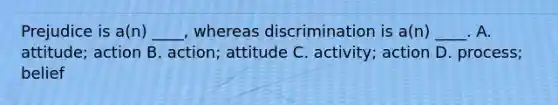 Prejudice is a(n) ____, whereas discrimination is a(n) ____. A. attitude; action B. action; attitude C. activity; action D. process; belief