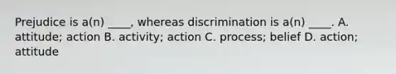 Prejudice is a(n) ____, whereas discrimination is a(n) ____. A. attitude; action B. activity; action C. process; belief D. action; attitude