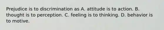 Prejudice is to discrimination as A. attitude is to action. B. thought is to perception. C. feeling is to thinking. D. behavior is to motive.