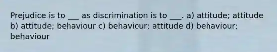 Prejudice is to ___ as discrimination is to ___. a) attitude; attitude b) attitude; behaviour c) behaviour; attitude d) behaviour; behaviour