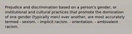 Prejudice and discrimination based on a person's gender, or institutional and cultural practices that promote the domination of one gender (typically men) over another, are most accurately termed - sexism. - implicit racism. - orientation. - ambivalent racism.