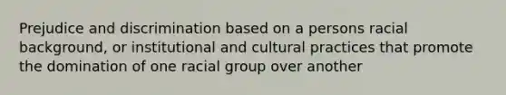 Prejudice and discrimination based on a persons racial background, or institutional and cultural practices that promote the domination of one racial group over another