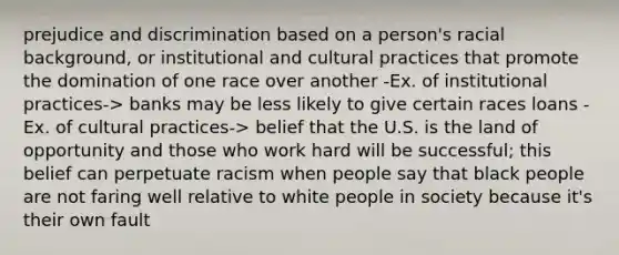 prejudice and discrimination based on a person's racial background, or institutional and cultural practices that promote the domination of one race over another -Ex. of institutional practices-> banks may be less likely to give certain races loans -Ex. of cultural practices-> belief that the U.S. is the land of opportunity and those who work hard will be successful; this belief can perpetuate racism when people say that black people are not faring well relative to white people in society because it's their own fault