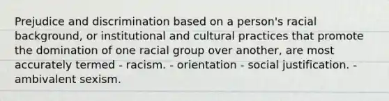 Prejudice and discrimination based on a person's racial background, or institutional and cultural practices that promote the domination of one racial group over another, are most accurately termed - racism. - orientation - social justification. - ambivalent sexism.