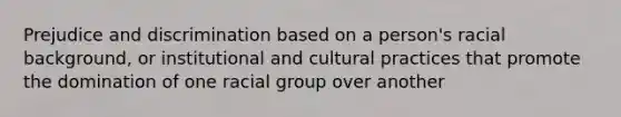 Prejudice and discrimination based on a person's racial background, or institutional and cultural practices that promote the domination of one racial group over another