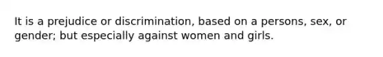 It is a prejudice or discrimination, based on a persons, sex, or gender; but especially against women and girls.