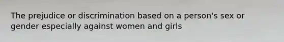 The prejudice or discrimination based on a person's sex or gender especially against women and girls