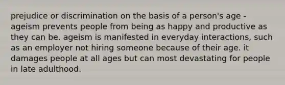 prejudice or discrimination on the basis of a person's age -ageism prevents people from being as happy and productive as they can be. ageism is manifested in everyday interactions, such as an employer not hiring someone because of their age. it damages people at all ages but can most devastating for people in late adulthood.