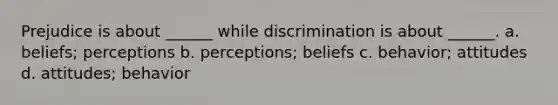 Prejudice is about ______ while discrimination is about ______. a. beliefs; perceptions b. perceptions; beliefs c. behavior; attitudes d. attitudes; behavior