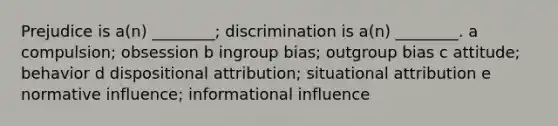 Prejudice is a(n) ________; discrimination is a(n) ________. a compulsion; obsession b ingroup bias; outgroup bias c attitude; behavior d dispositional attribution; situational attribution e normative influence; informational influence