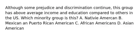 Although some prejudice and discrimination continue, this group has above average income and education compared to others in the US. Which minority group is this? A. Nativie Amercan B. Mexican an Puerto Rican American C. African Americans D. Asian American