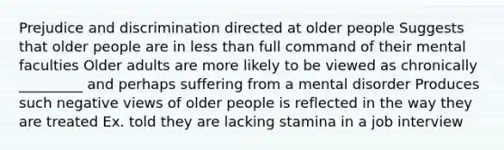 Prejudice and discrimination directed at older people Suggests that older people are in less than full command of their mental faculties Older adults are more likely to be viewed as chronically _________ and perhaps suffering from a mental disorder Produces such negative views of older people is reflected in the way they are treated Ex. told they are lacking stamina in a job interview