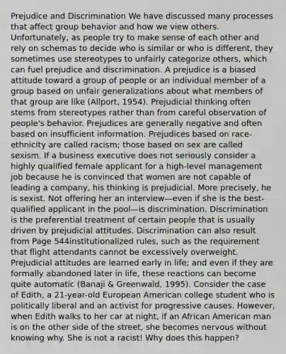 Prejudice and Discrimination We have discussed many processes that affect group behavior and how we view others. Unfortunately, as people try to make sense of each other and rely on schemas to decide who is similar or who is different, they sometimes use stereotypes to unfairly categorize others, which can fuel prejudice and discrimination. A prejudice is a biased attitude toward a group of people or an individual member of a group based on unfair generalizations about what members of that group are like (Allport, 1954). Prejudicial thinking often stems from stereotypes rather than from careful observation of people's behavior. Prejudices are generally negative and often based on insufficient information. Prejudices based on race-ethnicity are called racism; those based on sex are called sexism. If a business executive does not seriously consider a highly qualified female applicant for a high-level management job because he is convinced that women are not capable of leading a company, his thinking is prejudicial. More precisely, he is sexist. Not offering her an interview—even if she is the best-qualified applicant in the pool—is discrimination. Discrimination is the preferential treatment of certain people that is usually driven by prejudicial attitudes. Discrimination can also result from Page 544institutionalized rules, such as the requirement that flight attendants cannot be excessively overweight. Prejudicial attitudes are learned early in life; and even if they are formally abandoned later in life, these reactions can become quite automatic (Banaji & Greenwald, 1995). Consider the case of Edith, a 21-year-old European American college student who is politically liberal and an activist for progressive causes. However, when Edith walks to her car at night, if an African American man is on the other side of the street, she becomes nervous without knowing why. She is not a racist! Why does this happen?