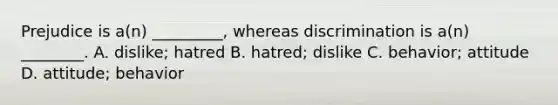 Prejudice is a(n) _________, whereas discrimination is a(n) ________. A. dislike; hatred B. hatred; dislike C. behavior; attitude D. attitude; behavior