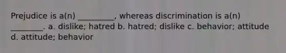 Prejudice is a(n) _________, whereas discrimination is a(n) ________. a. dislike; hatred b. hatred; dislike c. behavior; attitude d. attitude; behavior