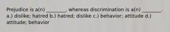 Prejudice is a(n) ________, whereas discrimination is a(n) ________. a.) dislike; hatred b.) hatred; dislike c.) behavior; attitude d.) attitude; behavior