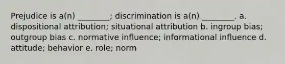 Prejudice is a(n) ________; discrimination is a(n) ________. a. dispositional attribution; situational attribution b. ingroup bias; outgroup bias c. normative influence; informational influence d. attitude; behavior e. role; norm