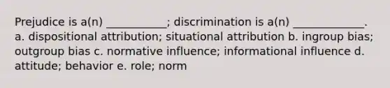 Prejudice is a(n) ___________; discrimination is a(n) _____________. a. dispositional attribution; situational attribution b. ingroup bias; outgroup bias c. normative influence; informational influence d. attitude; behavior e. role; norm