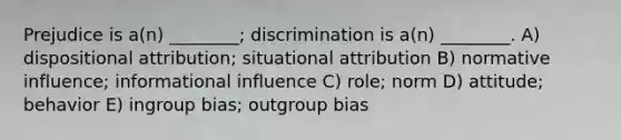 Prejudice is a(n) ________; discrimination is a(n) ________. A) dispositional attribution; situational attribution B) normative influence; informational influence C) role; norm D) attitude; behavior E) ingroup bias; outgroup bias