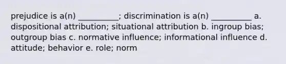 prejudice is a(n) __________; discrimination is a(n) __________ a. dispositional attribution; situational attribution b. ingroup bias; outgroup bias c. normative influence; informational influence d. attitude; behavior e. role; norm