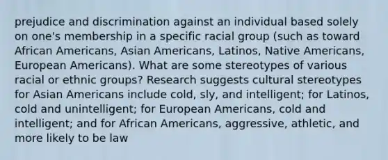 prejudice and discrimination against an individual based solely on one's membership in a specific racial group (such as toward African Americans, Asian Americans, Latinos, Native Americans, European Americans). What are some stereotypes of various racial or ethnic groups? Research suggests cultural stereotypes for Asian Americans include cold, sly, and intelligent; for Latinos, cold and unintelligent; for European Americans, cold and intelligent; and for African Americans, aggressive, athletic, and more likely to be law