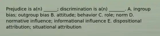 Prejudice is a(n) ______; discrimination is a(n) _______. A. ingroup bias; outgroup bias B. attitude; behavior C. role; norm D. normative influence; informational influence E. dispositional attribution; situational attribution