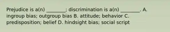 Prejudice is a(n) ________; discrimination is a(n) ________. A. ingroup bias; outgroup bias B. attitude; behavior C. predisposition; belief D. hindsight bias; social script