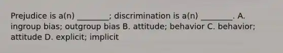 Prejudice is a(n) ________; discrimination is a(n) ________. A. ingroup bias; outgroup bias B. attitude; behavior C. behavior; attitude D. explicit; implicit