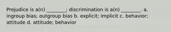 Prejudice is a(n) ________; discrimination is a(n) ________. a. ingroup bias; outgroup bias b. explicit; implicit c. behavior; attitude d. attitude; behavior