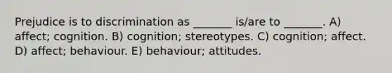 Prejudice is to discrimination as _______ is/are to _______. A) affect; cognition. B) cognition; stereotypes. C) cognition; affect. D) affect; behaviour. E) behaviour; attitudes.