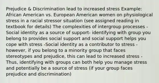 Prejudice & Discrimination lead to increased stress Example: African American vs. European American women on physiological stress in a racial stressor situation (see assigned reading in textbook for details) The complexities of intergroup processes -Social identity as a source of support- identifying with group you belong to provides social support and social support helps you cope with stress -Social identity as a contributor to stress - however, if you belong to a minority group that faces stereotypes and prejudice, this can lead to increased stress - Thus, identifying with groups can both help you manage stress and potentially be a source of stress (if your group faces prejudice and discrimination)