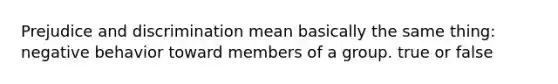 Prejudice and discrimination mean basically the same thing: negative behavior toward members of a group. true or false