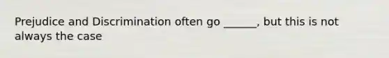 Prejudice and Discrimination often go ______, but this is not always the case
