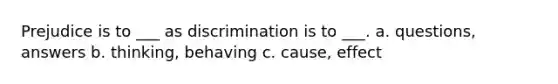 Prejudice is to ___ as discrimination is to ___. a. questions, answers b. thinking, behaving c. cause, effect