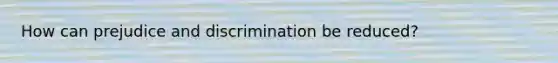 How can prejudice and discrimination be reduced?