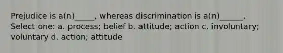 Prejudice is a(n)_____, whereas discrimination is a(n)______. Select one: a. process; belief b. attitude; action c. involuntary; voluntary d. action; attitude