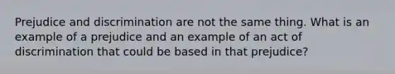 Prejudice and discrimination are not the same thing. What is an example of a prejudice and an example of an act of discrimination that could be based in that prejudice?