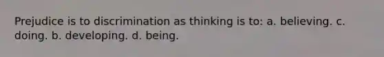 Prejudice is to discrimination as thinking is to: a. believing. c. doing. b. developing. d. being.